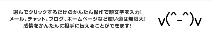 選んでクリックするだけのかんたん操作で顔文字を入力！メール、チャット、ブログ、ホームページなど使い道は無限大！感情をかんたんに相手に伝えることができます！