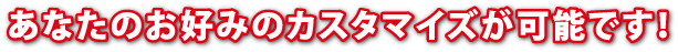 あなたのお好みのカスタマイズが可能です！