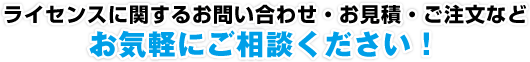 ライセンスに関するお問い合わせ・お見積・ご注文など、お気軽にご相談ください！